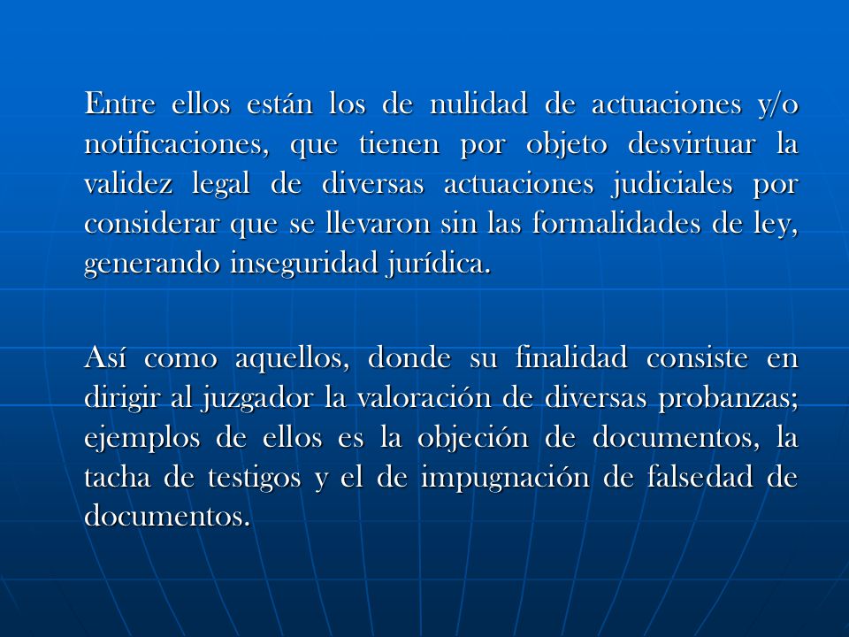 Entre ellos están los de nulidad de actuaciones y/o notificaciones, que tienen por objeto desvirtuar la validez legal de diversas actuaciones judiciales por considerar que se llevaron sin las formalidades de ley, generando inseguridad jurídica.