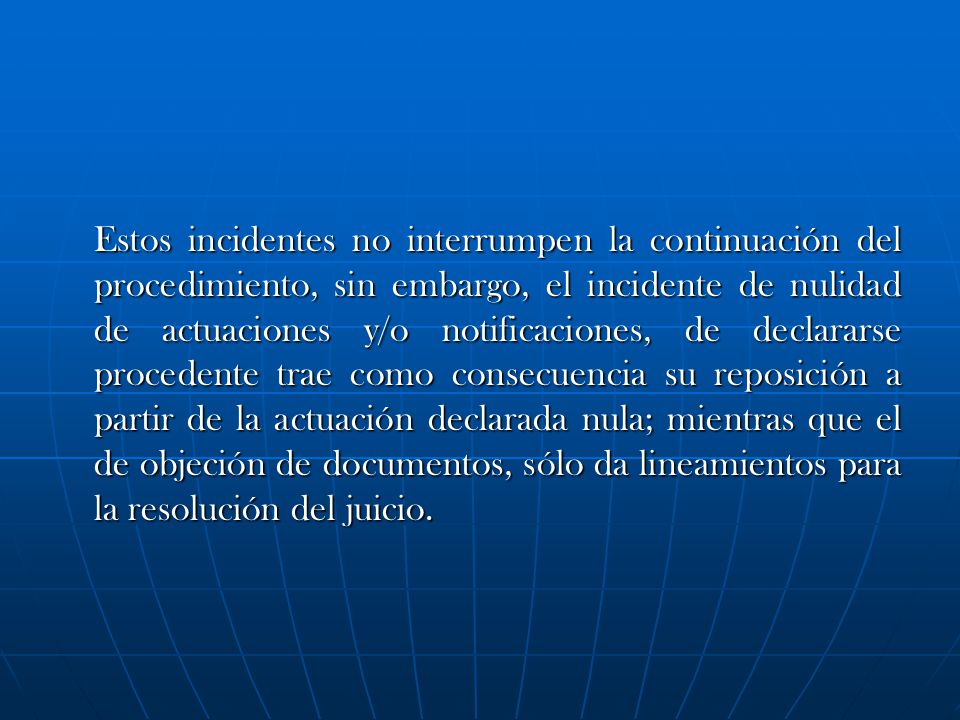Estos incidentes no interrumpen la continuación del procedimiento, sin embargo, el incidente de nulidad de actuaciones y/o notificaciones, de declararse procedente trae como consecuencia su reposición a partir de la actuación declarada nula; mientras que el de objeción de documentos, sólo da lineamientos para la resolución del juicio.