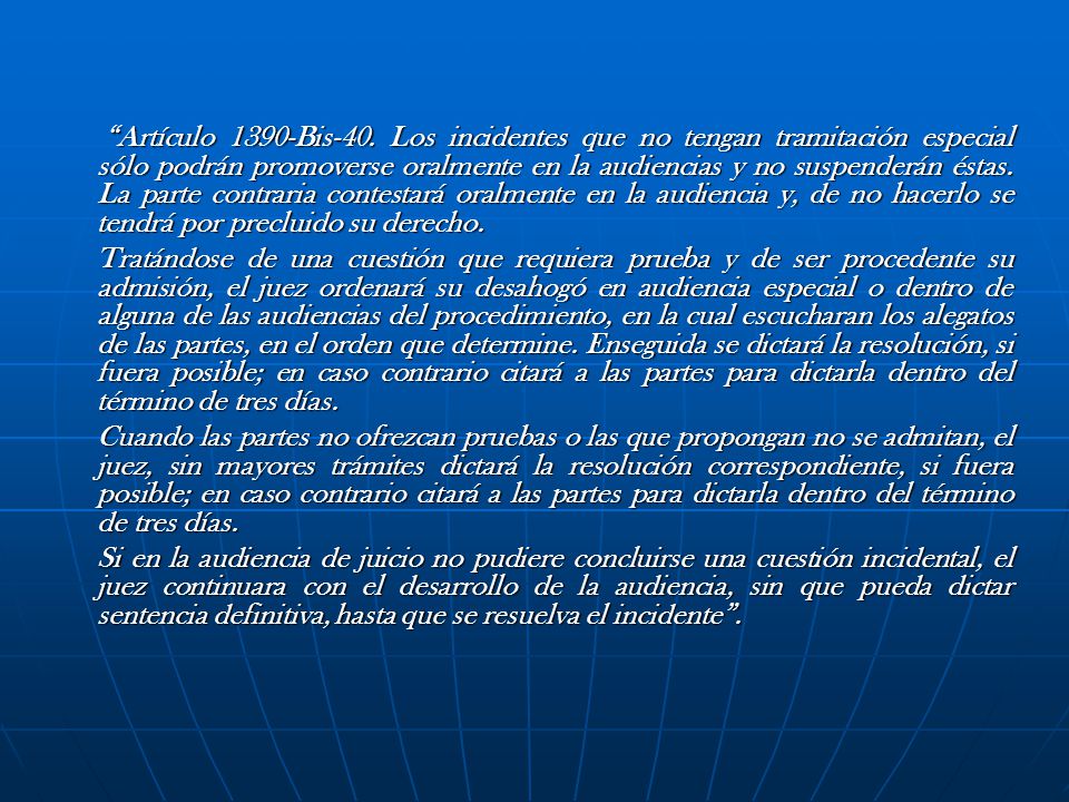 Artículo 1390-Bis-40. Los incidentes que no tengan tramitación especial sólo podrán promoverse oralmente en la audiencias y no suspenderán éstas. La parte contraria contestará oralmente en la audiencia y, de no hacerlo se tendrá por precluido su derecho.