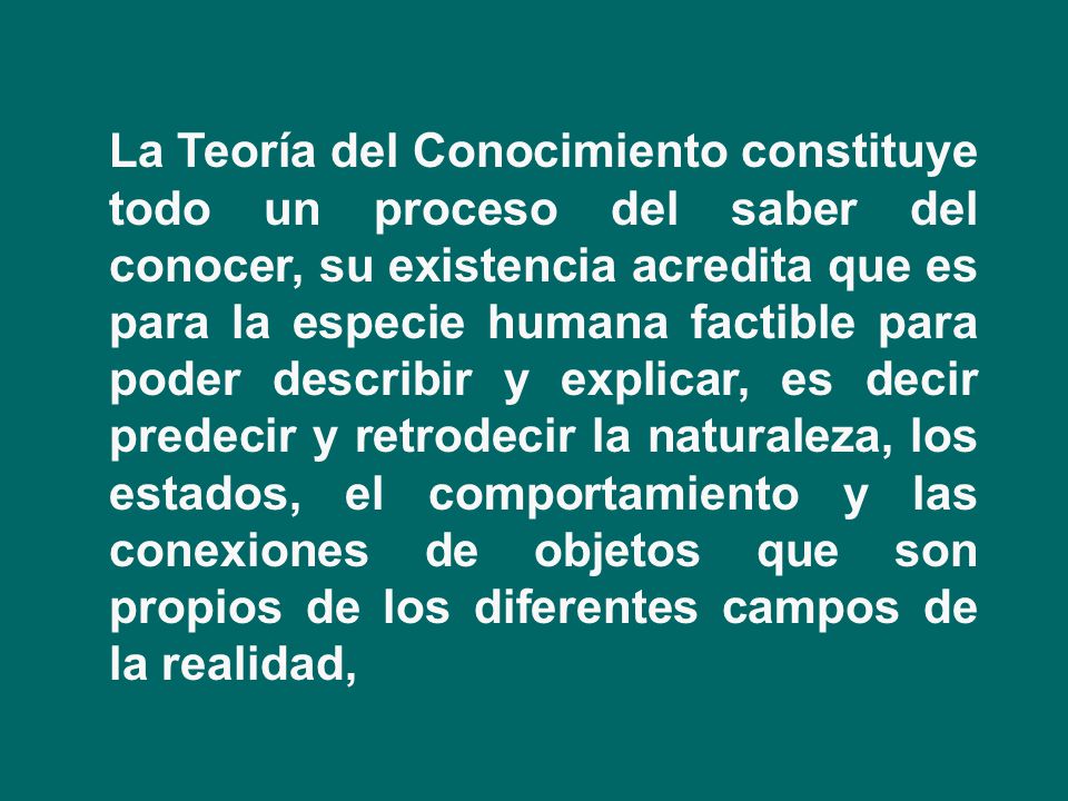 La Teoría del Conocimiento constituye todo un proceso del saber del conocer, su existencia acredita que es para la especie humana factible para poder describir y explicar, es decir predecir y retrodecir la naturaleza, los estados, el comportamiento y las conexiones de objetos que son propios de los diferentes campos de la realidad,
