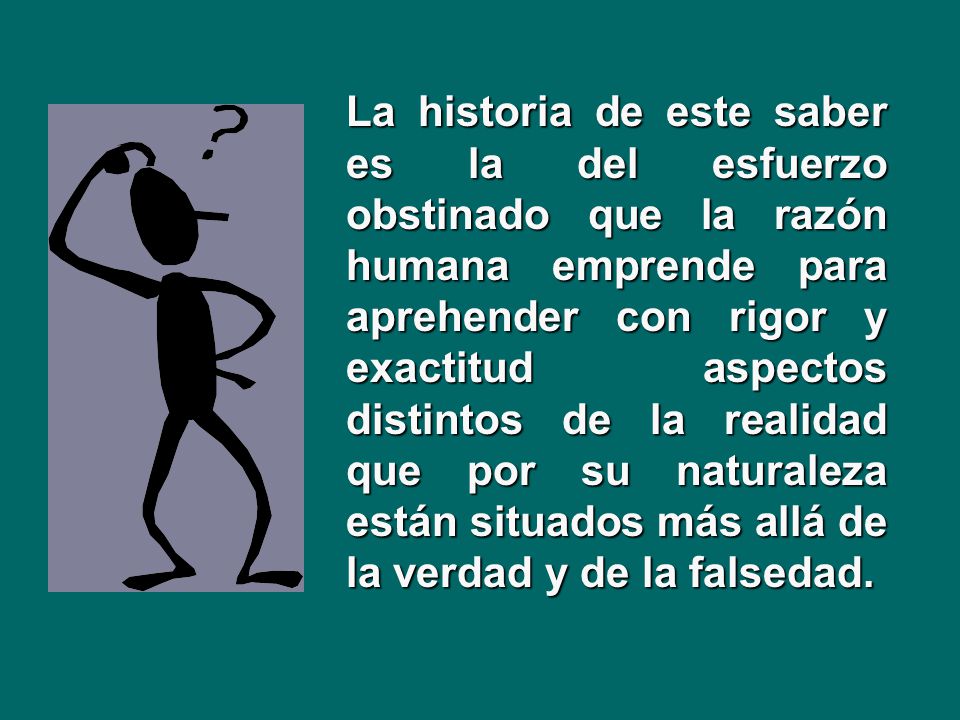 La historia de este saber es la del esfuerzo obstinado que la razón humana emprende para aprehender con rigor y exactitud aspectos distintos de la realidad que por su naturaleza están situados más allá de la verdad y de la falsedad.