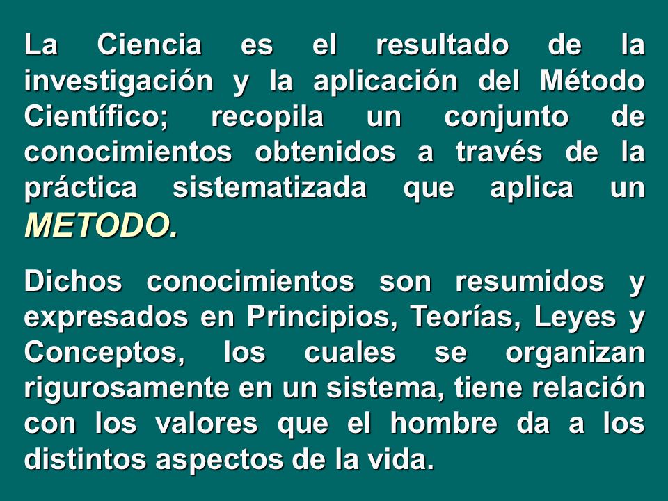 La Ciencia es el resultado de la investigación y la aplicación del Método Científico; recopila un conjunto de conocimientos obtenidos a través de la práctica sistematizada que aplica un METODO.
