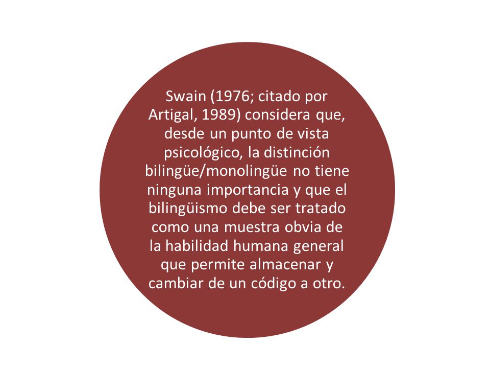 Swain (1976; citado por Artigal, 1989) considera que, desde un punto de vista psicológico, la distinción bilingüe/monolingüe no tiene ninguna importancia y que el bilingüismo debe ser tratado como una muestra obvia de la habilidad humana general que permite almacenar y cambiar de un código a otro.