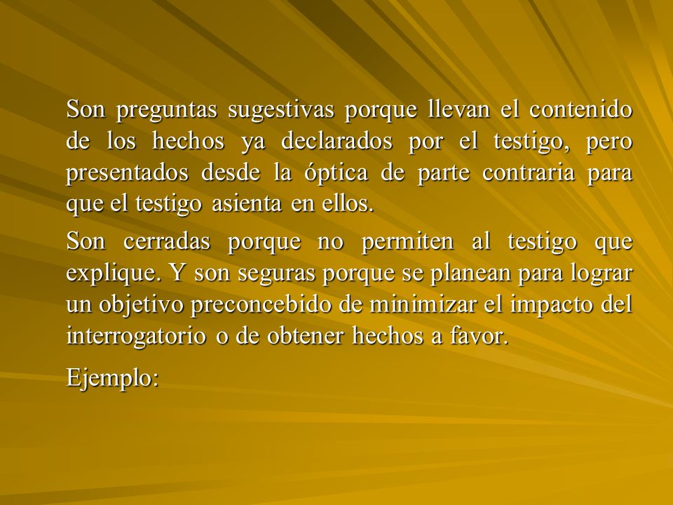 Son preguntas sugestivas porque llevan el contenido de los hechos ya declarados por el testigo, pero presentados desde la óptica de parte contraria para que el testigo asienta en ellos.