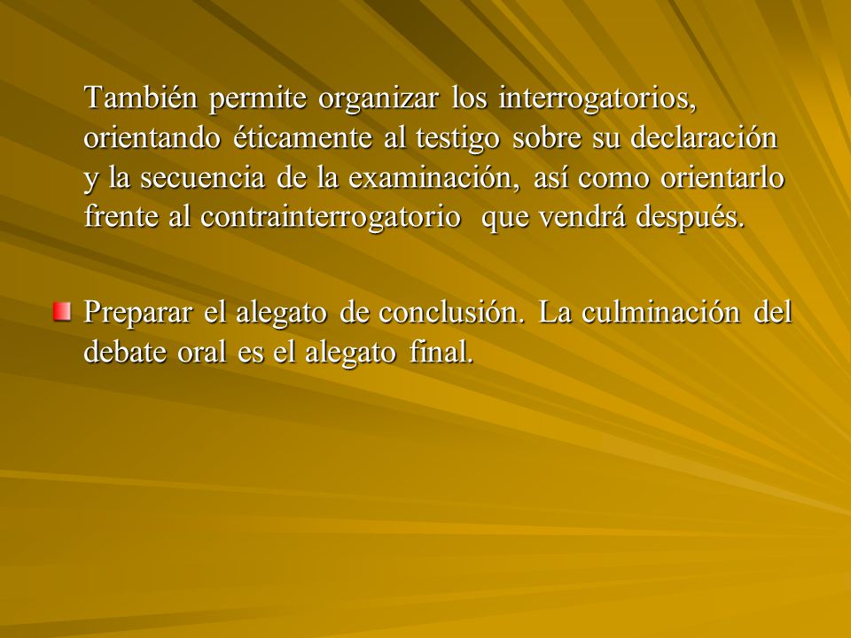 También permite organizar los interrogatorios, orientando éticamente al testigo sobre su declaración y la secuencia de la examinación, así como orientarlo frente al contrainterrogatorio que vendrá después.