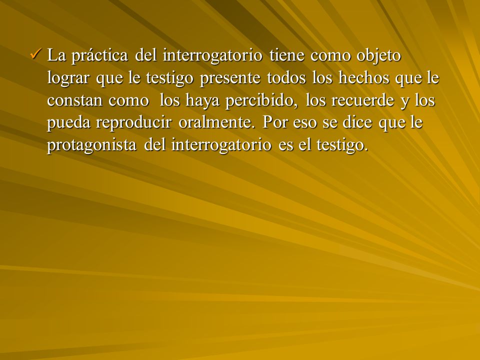 La práctica del interrogatorio tiene como objeto lograr que le testigo presente todos los hechos que le constan como los haya percibido, los recuerde y los pueda reproducir oralmente.
