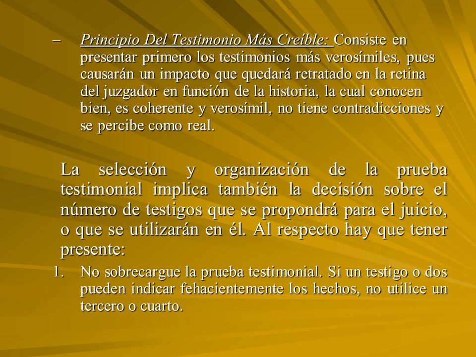 Principio Del Testimonio Más Creíble: Consiste en presentar primero los testimonios más verosímiles, pues causarán un impacto que quedará retratado en la retina del juzgador en función de la historia, la cual conocen bien, es coherente y verosímil, no tiene contradicciones y se percibe como real.