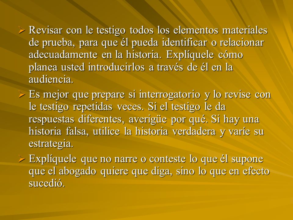 Revisar con le testigo todos los elementos materiales de prueba, para que él pueda identificar o relacionar adecuadamente en la historia. Explíquele cómo planea usted introducirlos a través de él en la audiencia.