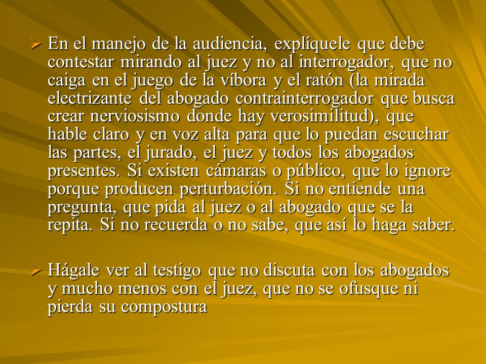 En el manejo de la audiencia, explíquele que debe contestar mirando al juez y no al interrogador, que no caiga en el juego de la víbora y el ratón (la mirada electrizante del abogado contrainterrogador que busca crear nerviosismo donde hay verosimilitud), que hable claro y en voz alta para que lo puedan escuchar las partes, el jurado, el juez y todos los abogados presentes. Si existen cámaras o público, que lo ignore porque producen perturbación. Si no entiende una pregunta, que pida al juez o al abogado que se la repita. Si no recuerda o no sabe, que así lo haga saber.