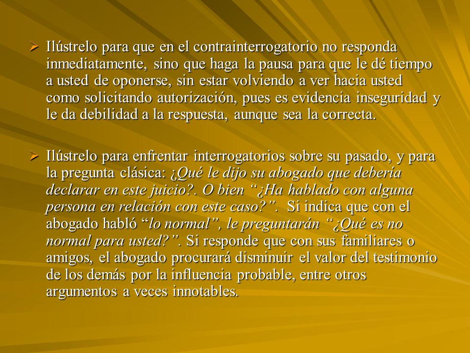 Ilústrelo para que en el contrainterrogatorio no responda inmediatamente, sino que haga la pausa para que le dé tiempo a usted de oponerse, sin estar volviendo a ver hacia usted como solicitando autorización, pues es evidencia inseguridad y le da debilidad a la respuesta, aunque sea la correcta.