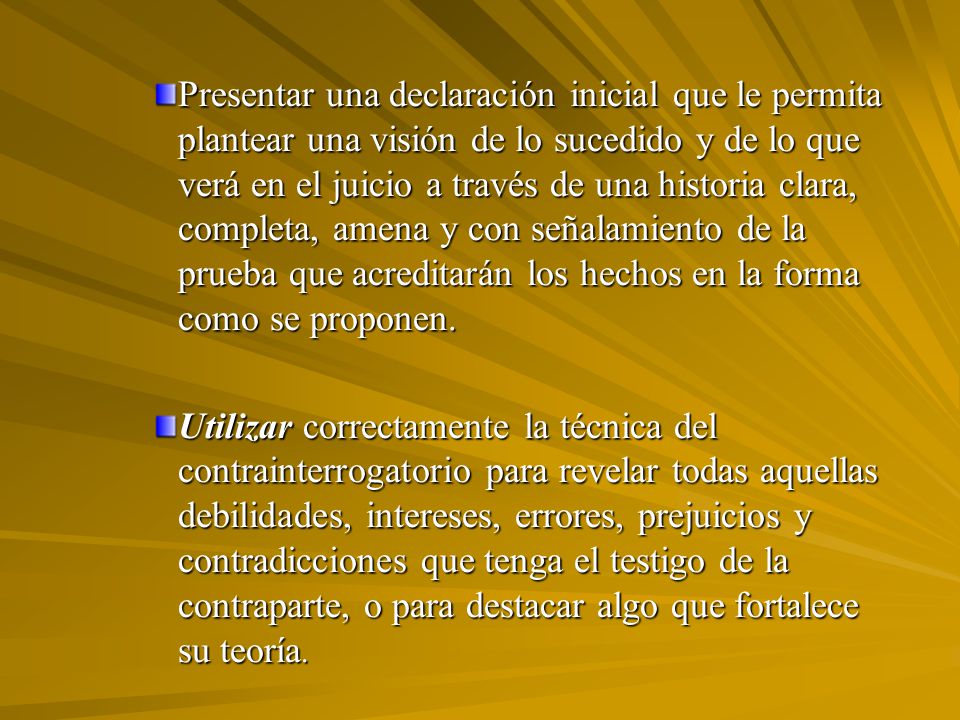 Presentar una declaración inicial que le permita plantear una visión de lo sucedido y de lo que verá en el juicio a través de una historia clara, completa, amena y con señalamiento de la prueba que acreditarán los hechos en la forma como se proponen.