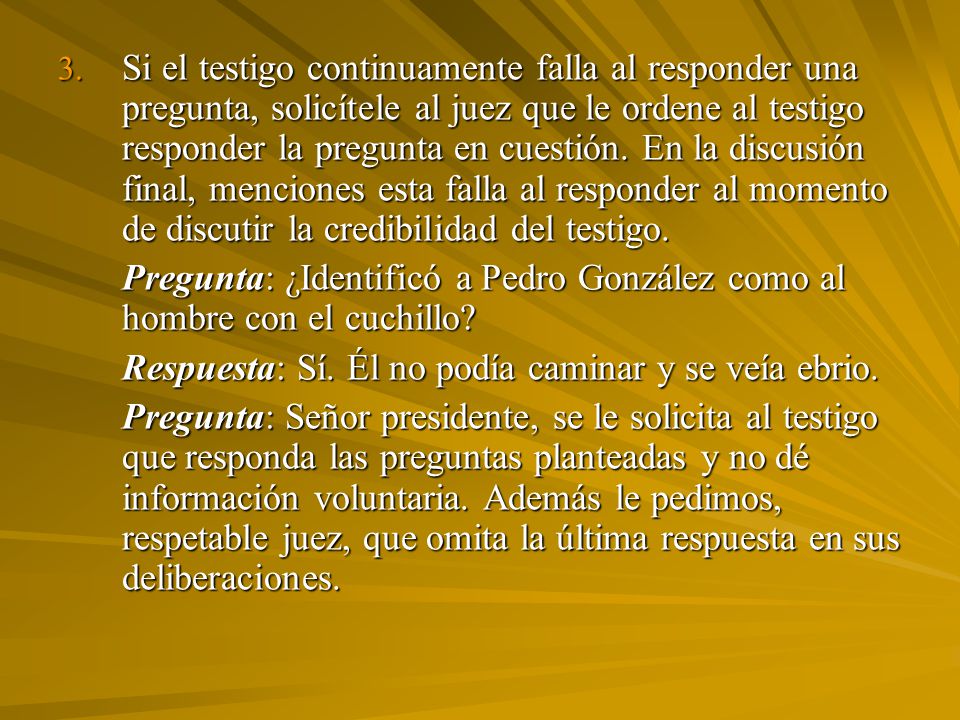 Si el testigo continuamente falla al responder una pregunta, solicítele al juez que le ordene al testigo responder la pregunta en cuestión. En la discusión final, menciones esta falla al responder al momento de discutir la credibilidad del testigo.