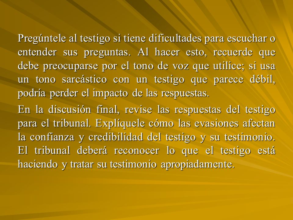Pregúntele al testigo si tiene dificultades para escuchar o entender sus preguntas. Al hacer esto, recuerde que debe preocuparse por el tono de voz que utilice; si usa un tono sarcástico con un testigo que parece débil, podría perder el impacto de las respuestas.