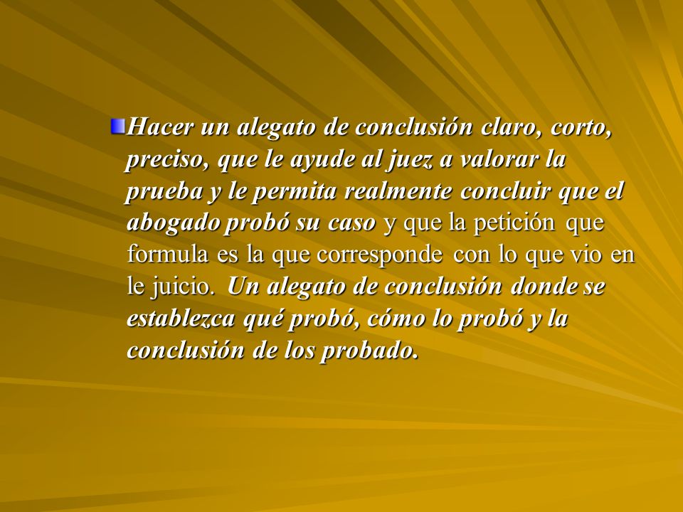 Hacer un alegato de conclusión claro, corto, preciso, que le ayude al juez a valorar la prueba y le permita realmente concluir que el abogado probó su caso y que la petición que formula es la que corresponde con lo que vio en le juicio.