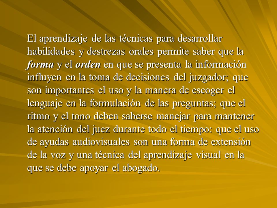 El aprendizaje de las técnicas para desarrollar habilidades y destrezas orales permite saber que la forma y el orden en que se presenta la información influyen en la toma de decisiones del juzgador; que son importantes el uso y la manera de escoger el lenguaje en la formulación de las preguntas; que el ritmo y el tono deben saberse manejar para mantener la atención del juez durante todo el tiempo: que el uso de ayudas audiovisuales son una forma de extensión de la voz y una técnica del aprendizaje visual en la que se debe apoyar el abogado.