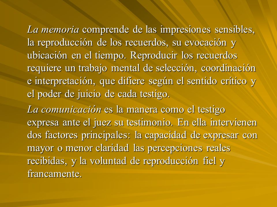 La memoria comprende de las impresiones sensibles, la reproducción de los recuerdos, su evocación y ubicación en el tiempo. Reproducir los recuerdos requiere un trabajo mental de selección, coordinación e interpretación, que difiere según el sentido crítico y el poder de juicio de cada testigo.