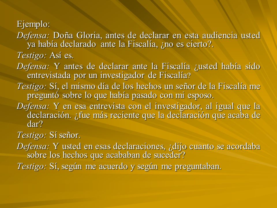 Ejemplo: Defensa: Doña Gloria, antes de declarar en esta audiencia usted ya había declarado ante la Fiscalía, ¿no es cierto .