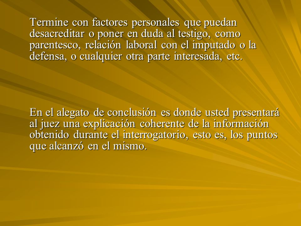 Termine con factores personales que puedan desacreditar o poner en duda al testigo, como parentesco, relación laboral con el imputado o la defensa, o cualquier otra parte interesada, etc.