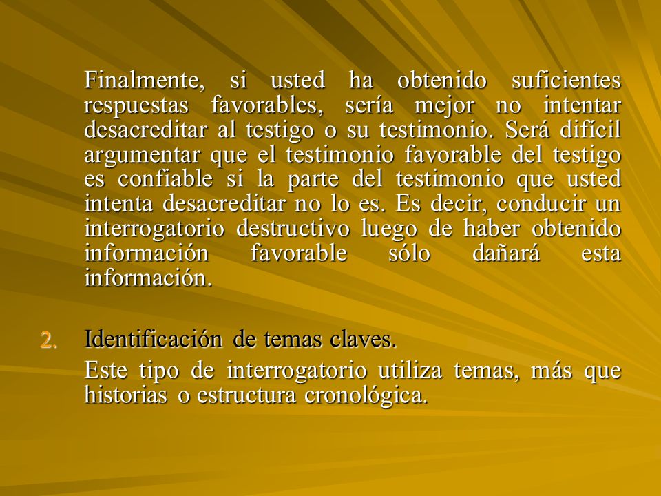 Finalmente, si usted ha obtenido suficientes respuestas favorables, sería mejor no intentar desacreditar al testigo o su testimonio. Será difícil argumentar que el testimonio favorable del testigo es confiable si la parte del testimonio que usted intenta desacreditar no lo es. Es decir, conducir un interrogatorio destructivo luego de haber obtenido información favorable sólo dañará esta información.