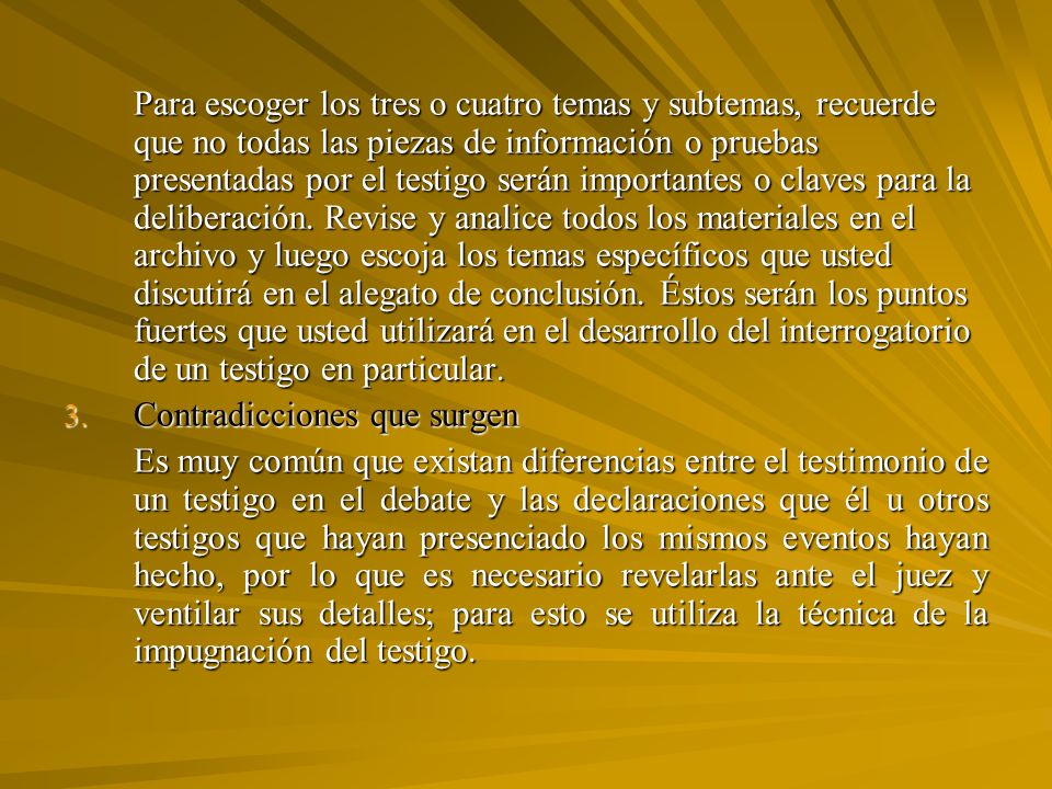 Para escoger los tres o cuatro temas y subtemas, recuerde que no todas las piezas de información o pruebas presentadas por el testigo serán importantes o claves para la deliberación. Revise y analice todos los materiales en el archivo y luego escoja los temas específicos que usted discutirá en el alegato de conclusión. Éstos serán los puntos fuertes que usted utilizará en el desarrollo del interrogatorio de un testigo en particular.