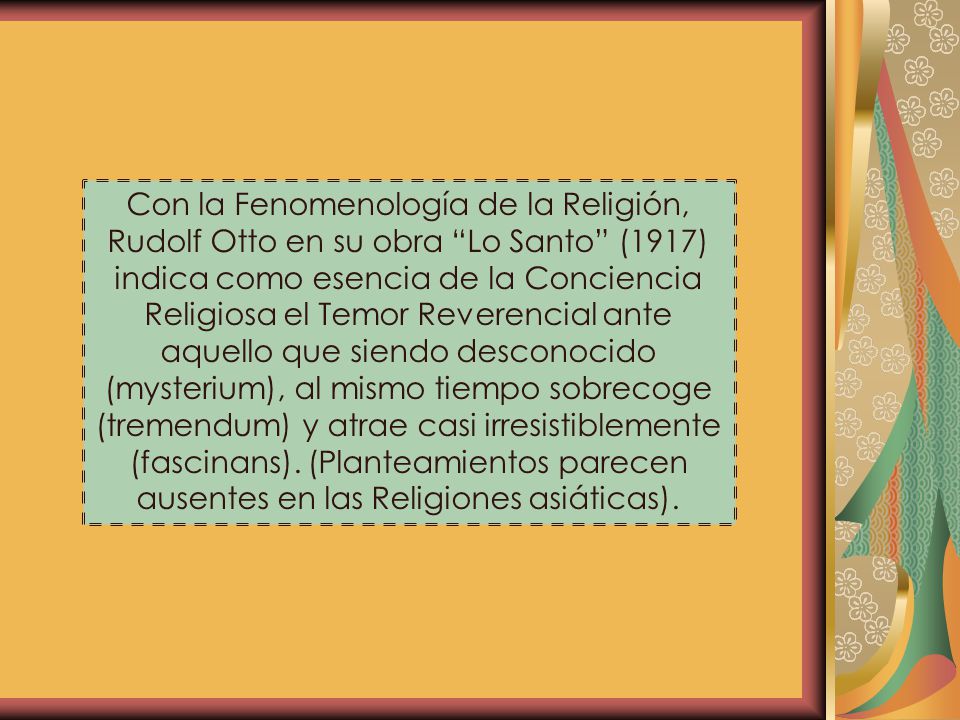Con la Fenomenología de la Religión, Rudolf Otto en su obra Lo Santo (1917) indica como esencia de la Conciencia Religiosa el Temor Reverencial ante aquello que siendo desconocido (mysterium), al mismo tiempo sobrecoge (tremendum) y atrae casi irresistiblemente (fascinans).