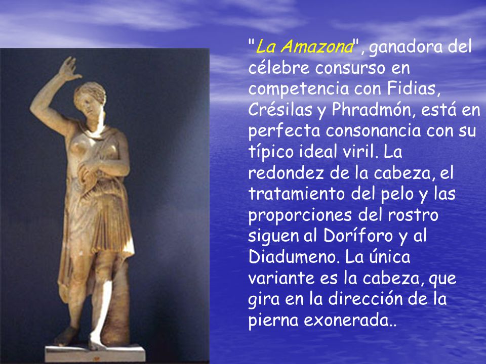 La Amazona , ganadora del célebre consurso en competencia con Fidias, Crésilas y Phradmón, está en perfecta consonancia con su típico ideal viril.