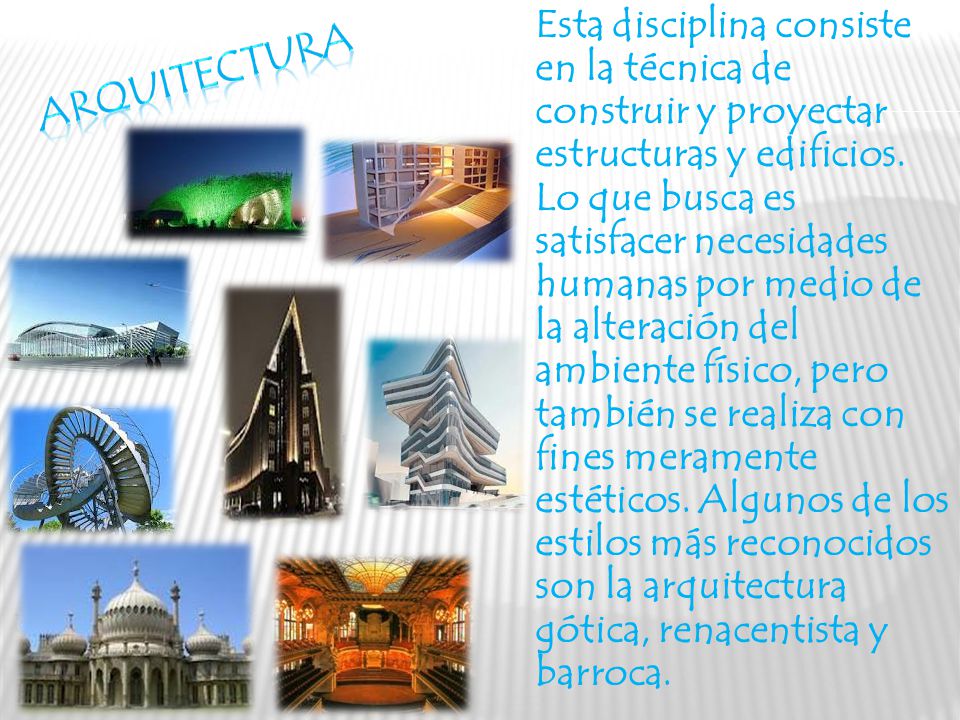 Esta disciplina consiste en la técnica de construir y proyectar estructuras y edificios. Lo que busca es satisfacer necesidades humanas por medio de la alteración del ambiente físico, pero también se realiza con fines meramente estéticos. Algunos de los estilos más reconocidos son la arquitectura gótica, renacentista y barroca.