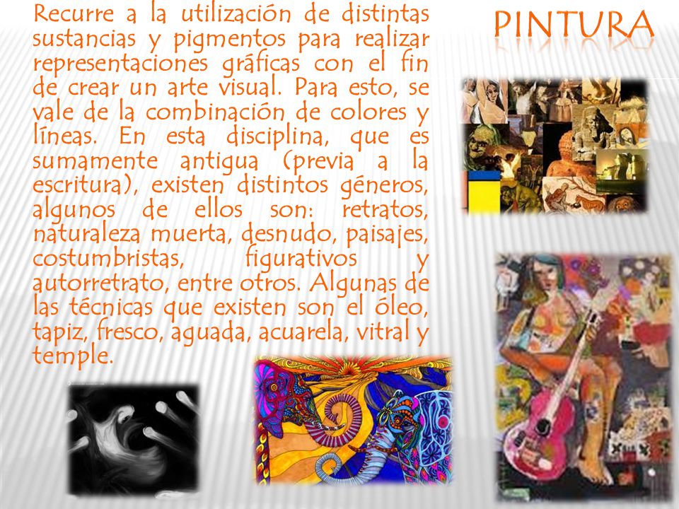 Recurre a la utilización de distintas sustancias y pigmentos para realizar representaciones gráficas con el fin de crear un arte visual. Para esto, se vale de la combinación de colores y líneas. En esta disciplina, que es sumamente antigua (previa a la escritura), existen distintos géneros, algunos de ellos son: retratos, naturaleza muerta, desnudo, paisajes, costumbristas, figurativos y autorretrato, entre otros. Algunas de las técnicas que existen son el óleo, tapiz, fresco, aguada, acuarela, vitral y temple.