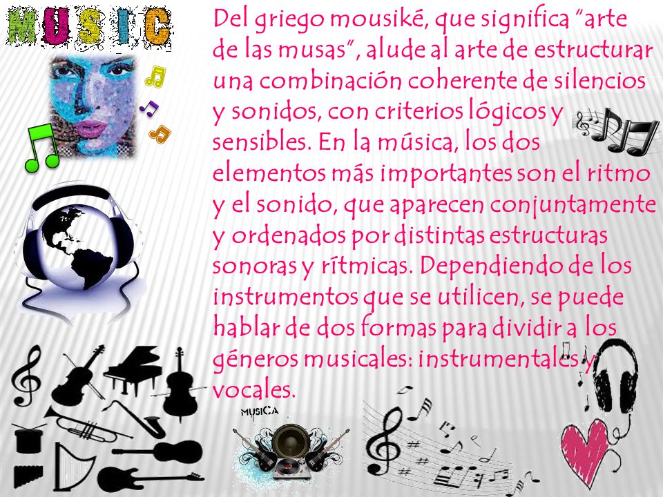 Del griego mousiké, que significa arte de las musas , alude al arte de estructurar una combinación coherente de silencios y sonidos, con criterios lógicos y sensibles.