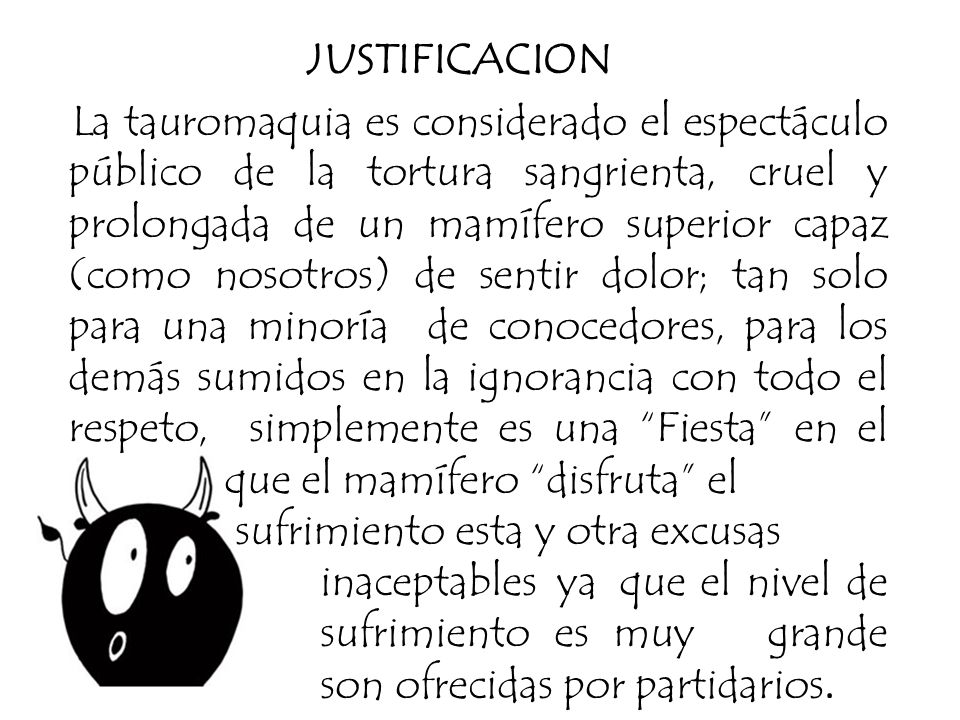 JUSTIFICACION La tauromaquia es considerado el espectáculo público de la tortura sangrienta, cruel y prolongada de un mamífero superior capaz (como nosotros) de sentir dolor; tan solo para una minoría de conocedores, para los demás sumidos en la ignorancia con todo el respeto, simplemente es una Fiesta en el que el mamífero disfruta el sufrimiento esta y otra excusas inaceptables ya que el nivel de sufrimiento es muy grande son ofrecidas por partidarios.