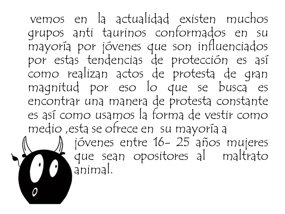 vemos en la actualidad existen muchos grupos anti taurinos conformados en su mayoría por jóvenes que son influenciados por estas tendencias de protección es así como realizan actos de protesta de gran magnitud por eso lo que se busca es encontrar una manera de protesta constante es así como usamos la forma de vestir como medio ,esta se ofrece en su mayoría a jóvenes entre años mujeres que sean opositores al maltrato animal.