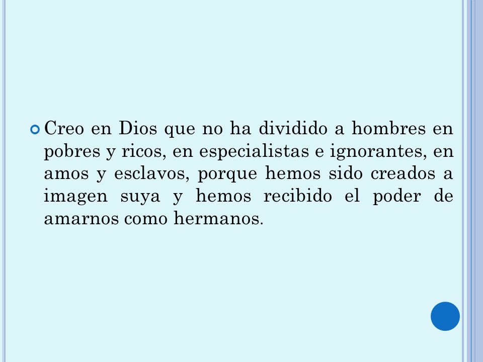 Creo en Dios que no ha dividido a hombres en pobres y ricos, en especialistas e ignorantes, en amos y esclavos, porque hemos sido creados a imagen suya y hemos recibido el poder de amarnos como hermanos.