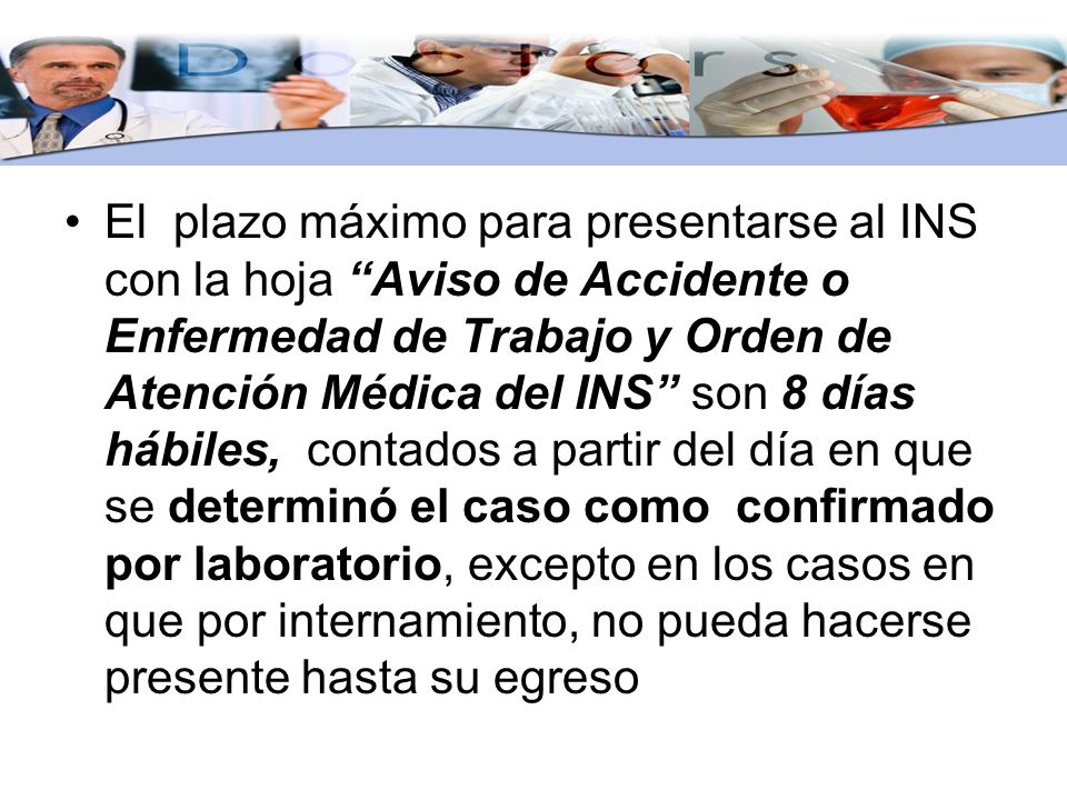 El plazo máximo para presentarse al INS con la hoja Aviso de Accidente o Enfermedad de Trabajo y Orden de Atención Médica del INS son 8 días hábiles, contados a partir del día en que se determinó el caso como confirmado por laboratorio, excepto en los casos en que por internamiento, no pueda hacerse presente hasta su egreso