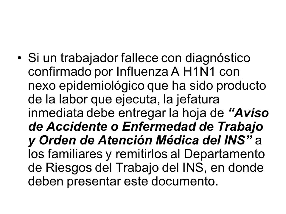 Si un trabajador fallece con diagnóstico confirmado por Influenza A H1N1 con nexo epidemiológico que ha sido producto de la labor que ejecuta, la jefatura inmediata debe entregar la hoja de Aviso de Accidente o Enfermedad de Trabajo y Orden de Atención Médica del INS a los familiares y remitirlos al Departamento de Riesgos del Trabajo del INS, en donde deben presentar este documento.