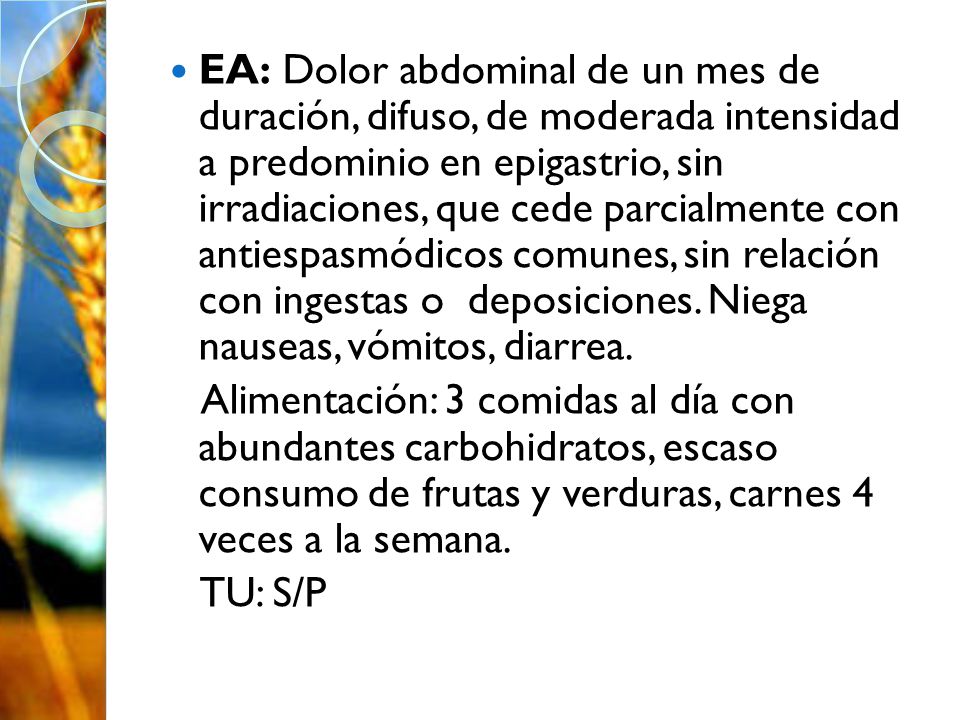 EA: Dolor abdominal de un mes de duración, difuso, de moderada intensidad a predominio en epigastrio, sin irradiaciones, que cede parcialmente con antiespasmódicos comunes, sin relación con ingestas o deposiciones. Niega nauseas, vómitos, diarrea.