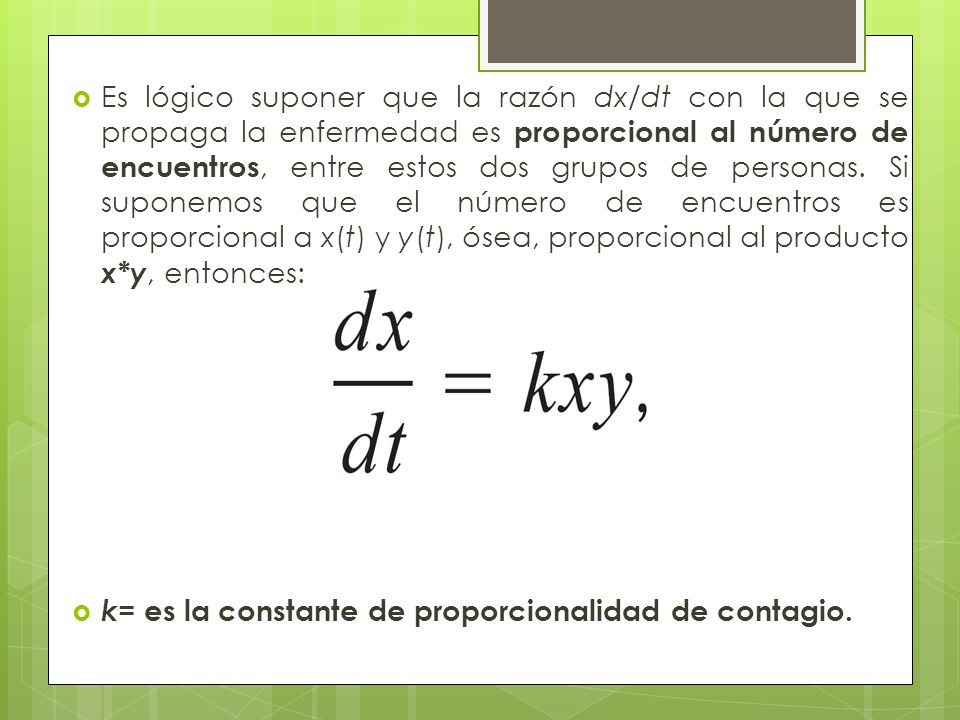 Es lógico suponer que la razón dx/dt con la que se propaga la enfermedad es proporcional al número de encuentros, entre estos dos grupos de personas. Si suponemos que el número de encuentros es proporcional a x(t) y y(t), ósea, proporcional al producto x*y, entonces: