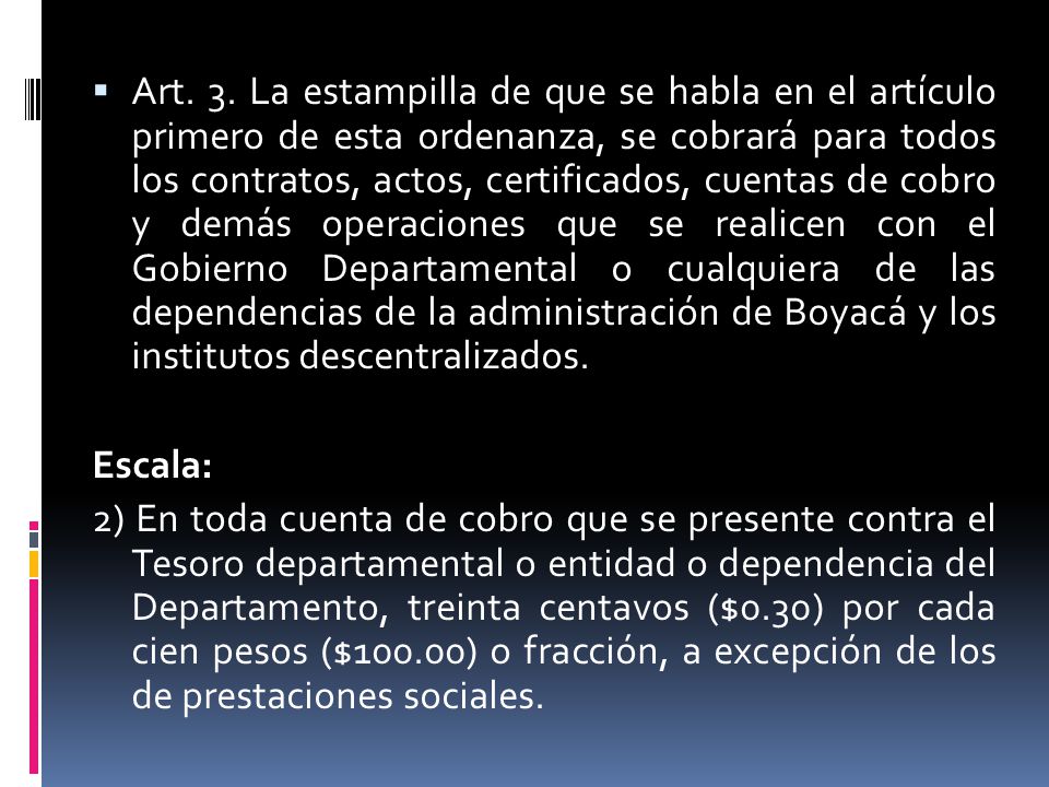 Art. 3. La estampilla de que se habla en el artículo primero de esta ordenanza, se cobrará para todos los contratos, actos, certificados, cuentas de cobro y demás operaciones que se realicen con el Gobierno Departamental o cualquiera de las dependencias de la administración de Boyacá y los institutos descentralizados.
