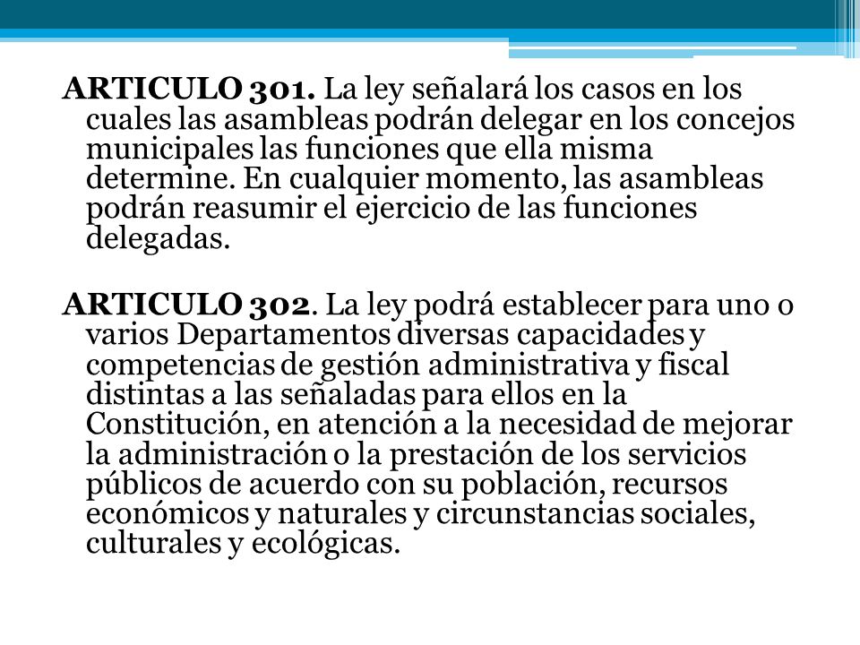 ARTICULO 301. La ley señalará los casos en los cuales las asambleas podrán delegar en los concejos municipales las funciones que ella misma determine. En cualquier momento, las asambleas podrán reasumir el ejercicio de las funciones delegadas.