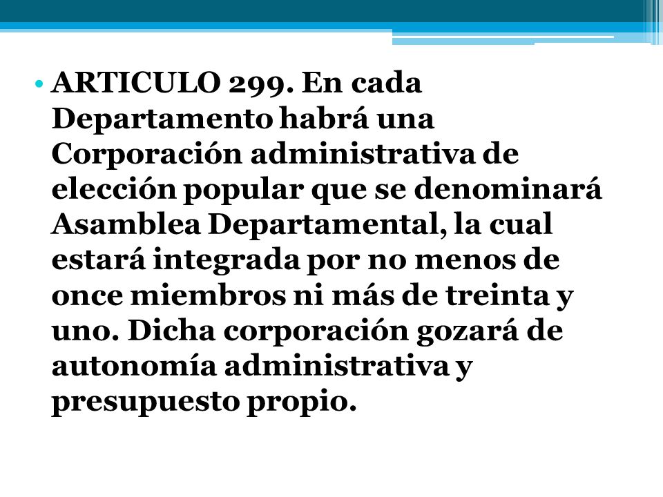 ARTICULO 299. En cada Departamento habrá una Corporación administrativa de elección popular que se denominará Asamblea Departamental, la cual estará integrada por no menos de once miembros ni más de treinta y uno.