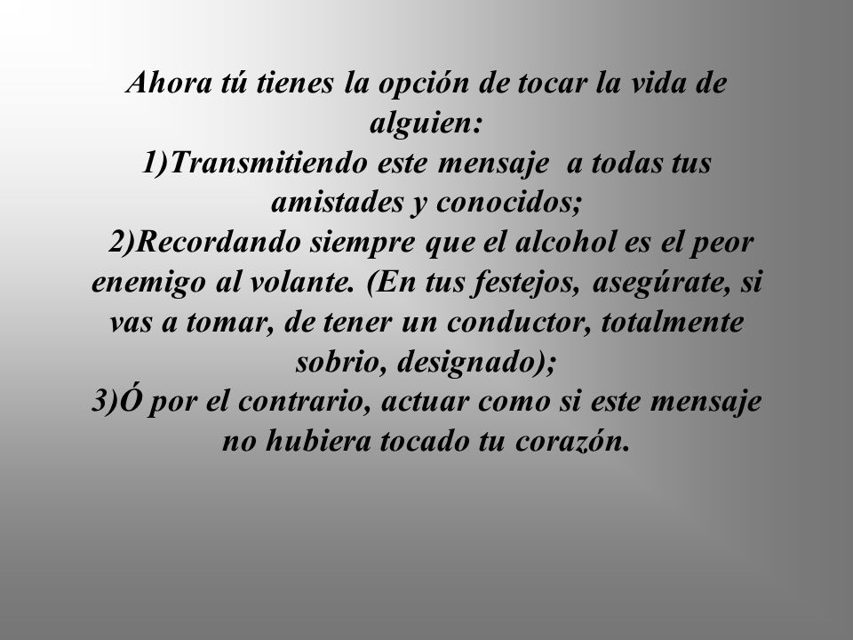 Ahora tú tienes la opción de tocar la vida de alguien: 1)Transmitiendo este mensaje a todas tus amistades y conocidos; 2)Recordando siempre que el alcohol es el peor enemigo al volante.