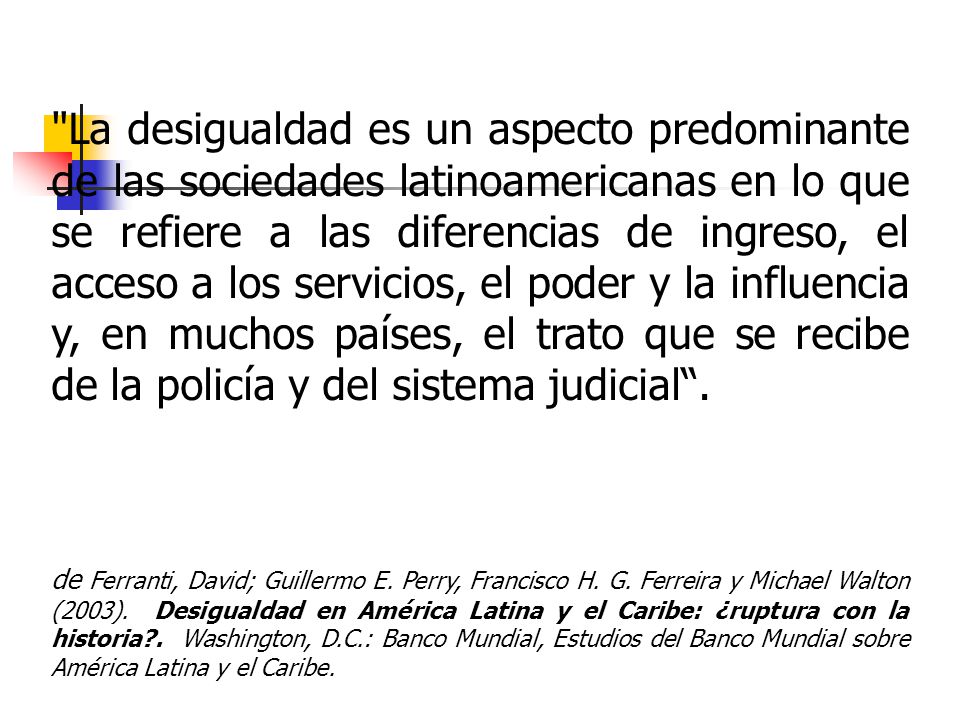 La desigualdad es un aspecto predominante de las sociedades latinoamericanas en lo que se refiere a las diferencias de ingreso, el acceso a los servicios, el poder y la influencia y, en muchos países, el trato que se recibe de la policía y del sistema judicial .
