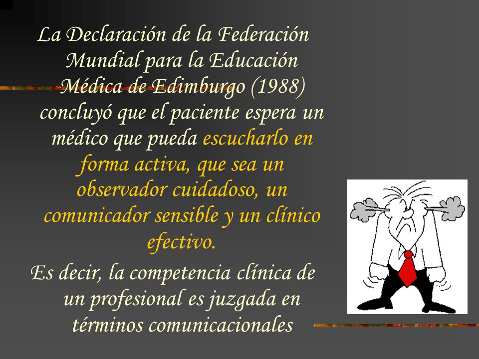 La Declaración de la Federación Mundial para la Educación Médica de Edimburgo (1988) concluyó que el paciente espera un médico que pueda escucharlo en forma activa, que sea un observador cuidadoso, un comunicador sensible y un clínico efectivo.