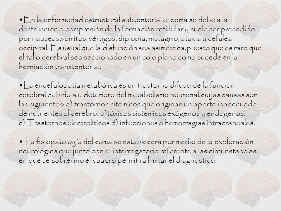 En la enfermedad estructural subtentorial el coma se debe a la destrucción o compresión de la formación reticular y suele ser precedido por nauseas,vómitos, vértigos, diplopia, nistagmo, ataxia y cefalea occipital. Es usual que la disfunción sea asimétrica,puesto que es raro que el tallo cerebral sea seccionado en un solo plano como sucede en la herniación transtentorial.