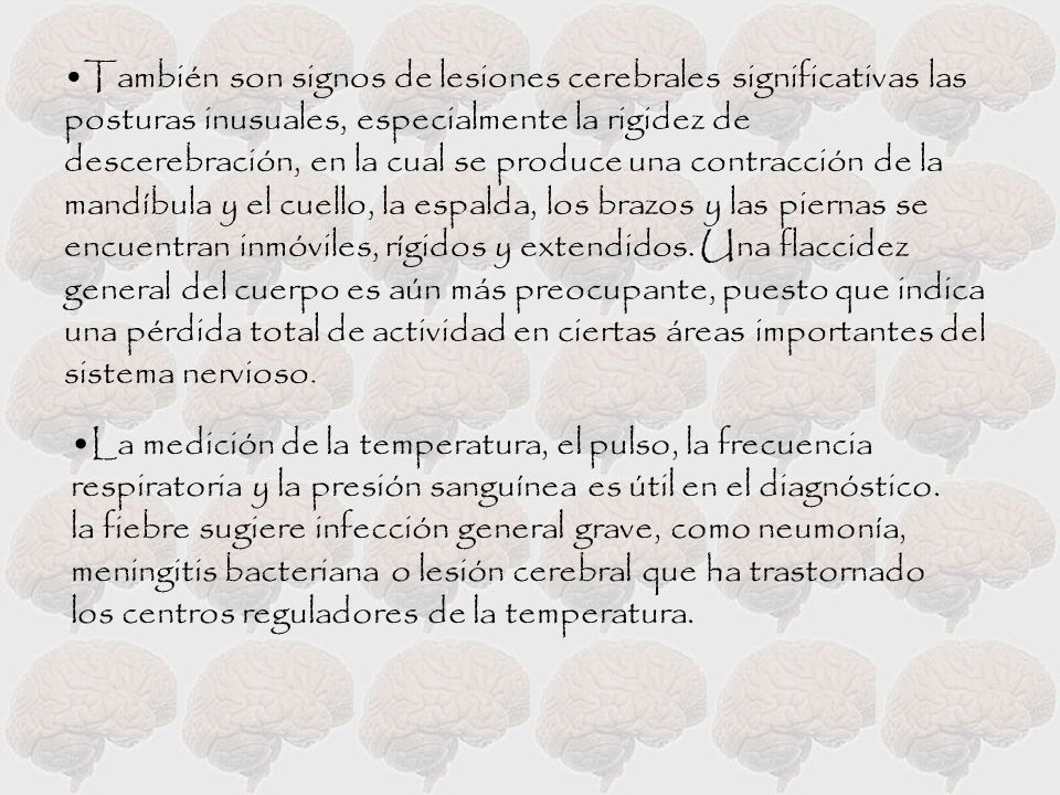 También son signos de lesiones cerebrales significativas las posturas inusuales, especialmente la rigidez de descerebración, en la cual se produce una contracción de la mandíbula y el cuello, la espalda, los brazos y las piernas se encuentran inmóviles, rígidos y extendidos. Una flaccidez general del cuerpo es aún más preocupante, puesto que indica una pérdida total de actividad en ciertas áreas importantes del sistema nervioso.