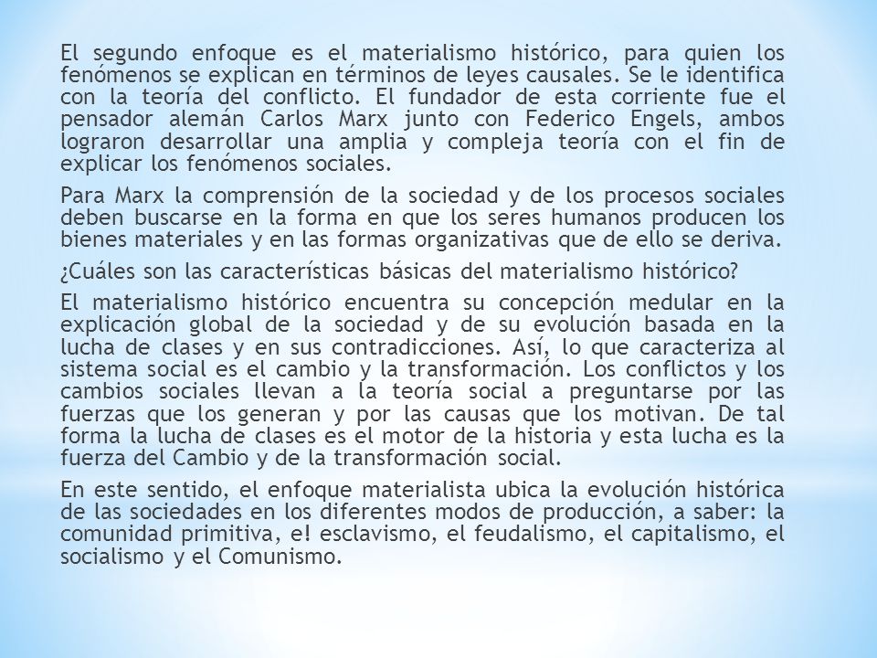 El segundo enfoque es el materialismo histórico, para quien los fenómenos se explican en términos de leyes causales. Se le identifica con la teoría del conflicto. El fundador de esta corriente fue el pensador alemán Carlos Marx junto con Federico Engels, ambos lograron desarrollar una amplia y compleja teoría con el fin de explicar los fenómenos sociales.