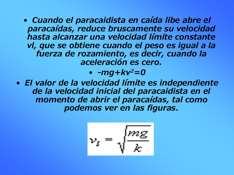Cuando el paracaidista en caída libe abre el paracaídas, reduce bruscamente su velocidad hasta alcanzar una velocidad límite constante vl, que se obtiene cuando el peso es igual a la fuerza de rozamiento, es decir, cuando la aceleración es cero.