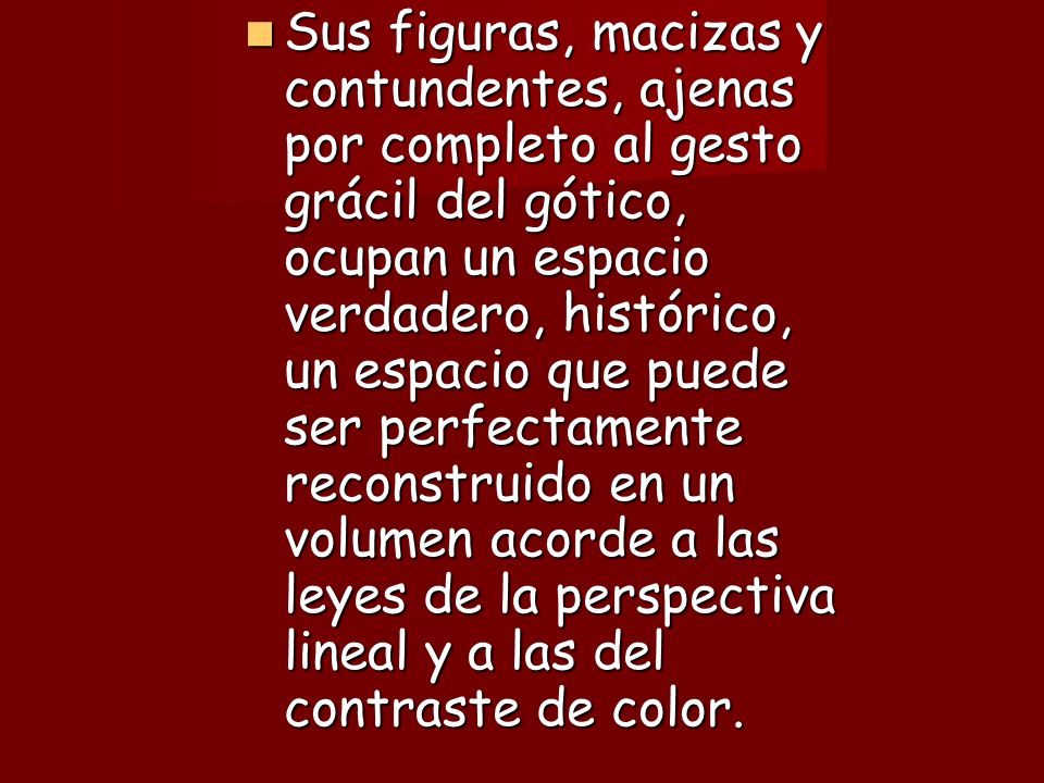 Sus figuras, macizas y contundentes, ajenas por completo al gesto grácil del gótico, ocupan un espacio verdadero, histórico, un espacio que puede ser perfectamente reconstruido en un volumen acorde a las leyes de la perspectiva lineal y a las del contraste de color.