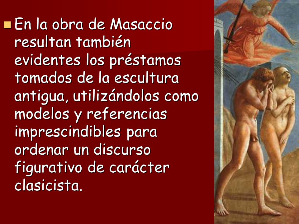 En la obra de Masaccio resultan también evidentes los préstamos tomados de la escultura antigua, utilizándolos como modelos y referencias imprescindibles para ordenar un discurso figurativo de carácter clasicista.