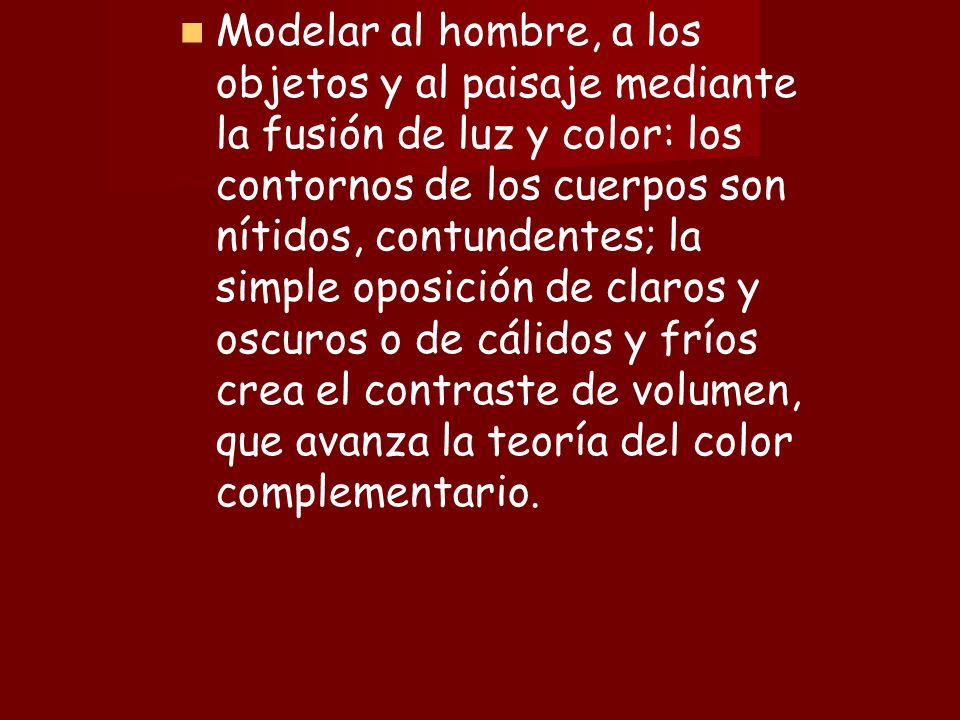 Modelar al hombre, a los objetos y al paisaje mediante la fusión de luz y color: los contornos de los cuerpos son nítidos, contundentes; la simple oposición de claros y oscuros o de cálidos y fríos crea el contraste de volumen, que avanza la teoría del color complementario.