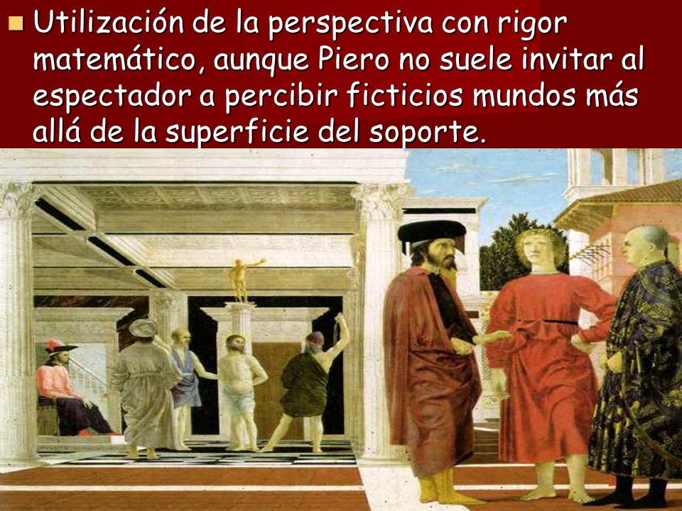 Utilización de la perspectiva con rigor matemático, aunque Piero no suele invitar al espectador a percibir ficticios mundos más allá de la superficie del soporte.